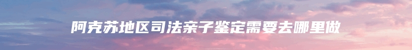 阿克苏地区司法亲子鉴定需要去哪里做