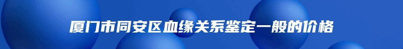 厦门市同安区血缘关系鉴定一般的价格