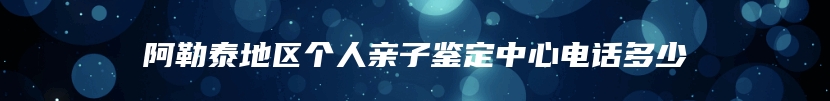 阿勒泰地区个人亲子鉴定中心电话多少