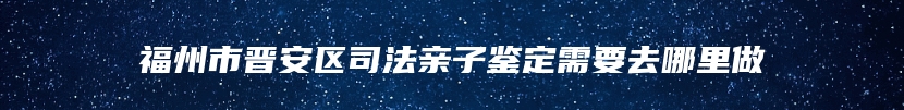 福州市晋安区司法亲子鉴定需要去哪里做