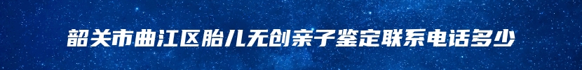 韶关市曲江区胎儿无创亲子鉴定联系电话多少