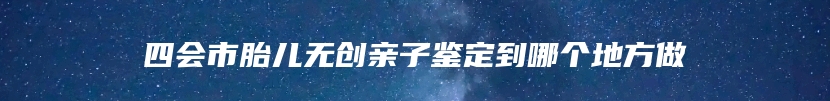 四会市胎儿无创亲子鉴定到哪个地方做