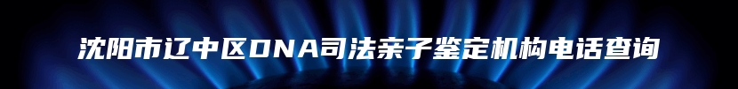 沈阳市辽中区DNA司法亲子鉴定机构电话查询