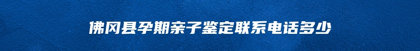 佛冈县孕期亲子鉴定联系电话多少