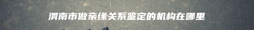 渭南市做亲缘关系鉴定的机构在哪里