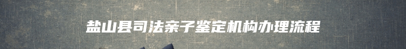 盐山县司法亲子鉴定机构办理流程