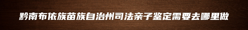 黔南布依族苗族自治州司法亲子鉴定需要去哪里做