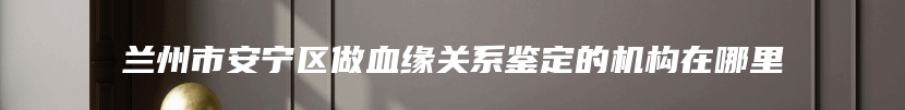 兰州市安宁区做血缘关系鉴定的机构在哪里