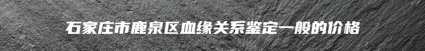 石家庄市鹿泉区血缘关系鉴定一般的价格