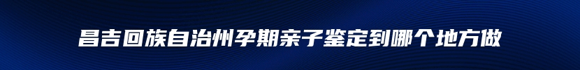 昌吉回族自治州孕期亲子鉴定到哪个地方做