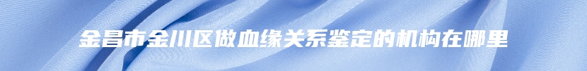 金昌市金川区做血缘关系鉴定的机构在哪里