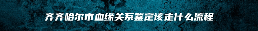 齐齐哈尔市血缘关系鉴定该走什么流程