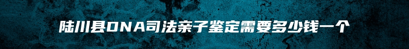 陆川县DNA司法亲子鉴定需要多少钱一个