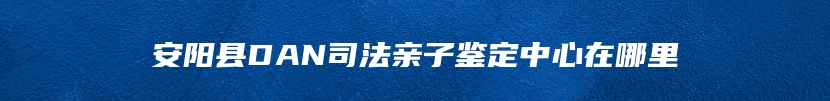 安阳县DAN司法亲子鉴定中心在哪里