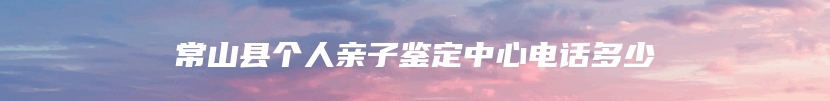 常山县个人亲子鉴定中心电话多少