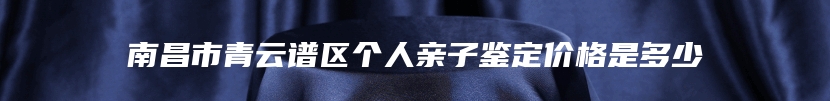 南昌市青云谱区个人亲子鉴定价格是多少