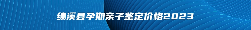 绩溪县孕期亲子鉴定价格2023