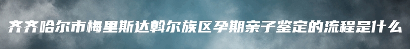 齐齐哈尔市梅里斯达斡尔族区孕期亲子鉴定的流程是什么