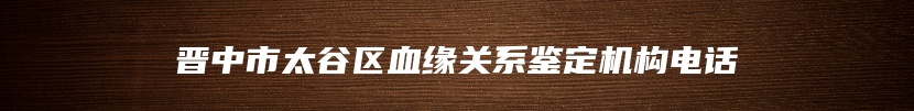 晋中市太谷区血缘关系鉴定机构电话