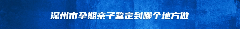 深州市孕期亲子鉴定到哪个地方做