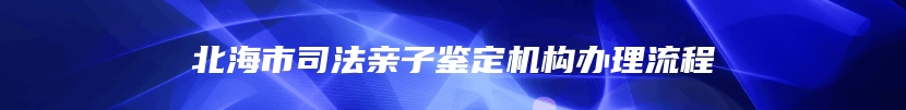 北海市司法亲子鉴定机构办理流程