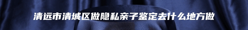 清远市清城区做隐私亲子鉴定去什么地方做