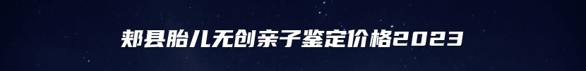 郏县胎儿无创亲子鉴定价格2023