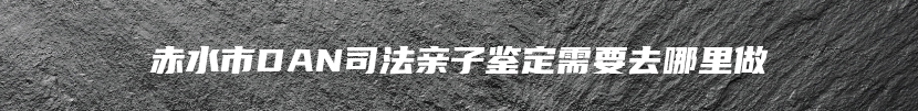 赤水市DAN司法亲子鉴定需要去哪里做