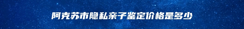 阿克苏市隐私亲子鉴定价格是多少