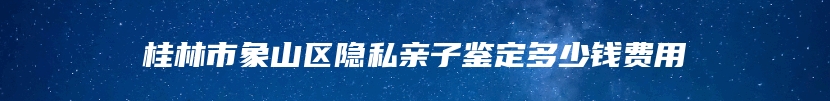 桂林市象山区隐私亲子鉴定多少钱费用