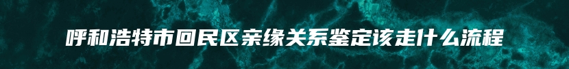 呼和浩特市回民区亲缘关系鉴定该走什么流程