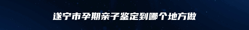 遂宁市孕期亲子鉴定到哪个地方做