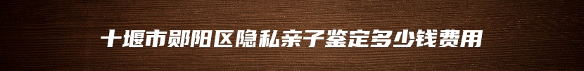 十堰市郧阳区隐私亲子鉴定多少钱费用