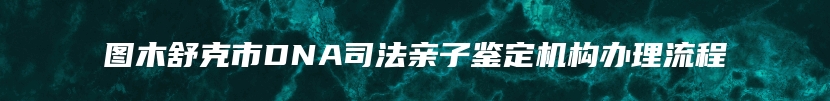 图木舒克市DNA司法亲子鉴定机构办理流程