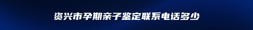 资兴市孕期亲子鉴定联系电话多少