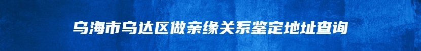 乌海市乌达区做亲缘关系鉴定地址查询
