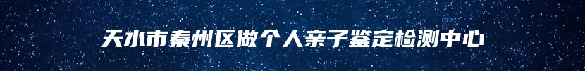 天水市秦州区做个人亲子鉴定检测中心