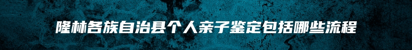 隆林各族自治县个人亲子鉴定包括哪些流程