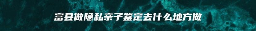 富县做隐私亲子鉴定去什么地方做