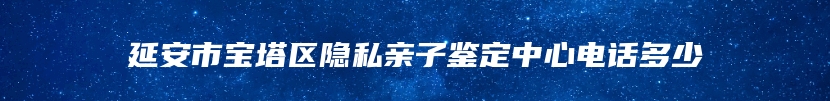 延安市宝塔区隐私亲子鉴定中心电话多少