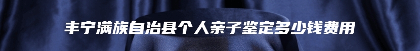 丰宁满族自治县个人亲子鉴定多少钱费用