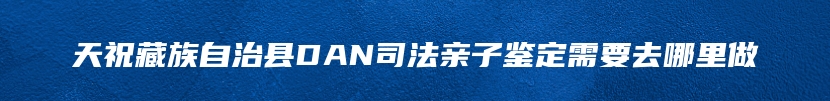 天祝藏族自治县DAN司法亲子鉴定需要去哪里做