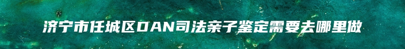 济宁市任城区DAN司法亲子鉴定需要去哪里做