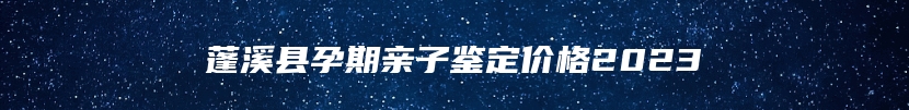 蓬溪县孕期亲子鉴定价格2023