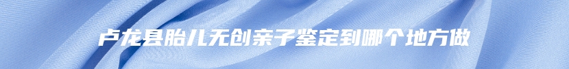 卢龙县胎儿无创亲子鉴定到哪个地方做