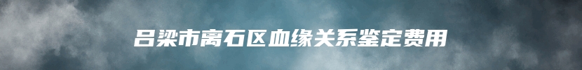 吕梁市离石区血缘关系鉴定费用