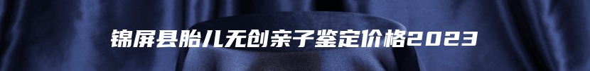 锦屏县胎儿无创亲子鉴定价格2023