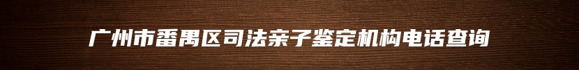 广州市番禺区司法亲子鉴定机构电话查询