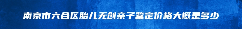 南京市六合区胎儿无创亲子鉴定价格大概是多少