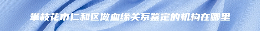 攀枝花市仁和区做血缘关系鉴定的机构在哪里